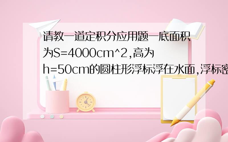 请教一道定积分应用题一底面积为S=4000cm^2,高为h=50cm的圆柱形浮标浮在水面,浮标密度为0.8g/cm^3,求把其从水中拖出水面所作的功(水的密度为10^3kg/m^3) 写出算式就好