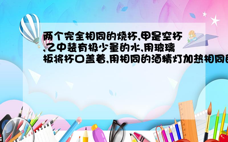 两个完全相同的烧杯,甲是空杯,乙中装有极少量的水,用玻璃板将杯口盖着,用相同的酒精灯加热相同的时间,过