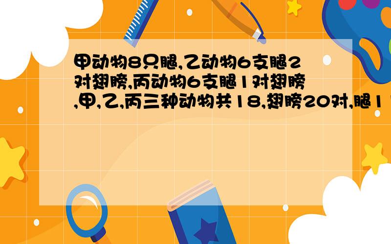 甲动物8只腿,乙动物6支腿2对翅膀,丙动物6支腿1对翅膀,甲,乙,丙三种动物共18,翅膀20对,腿118个.问这三种动物各几只?