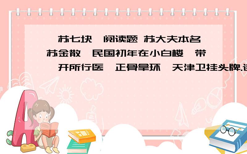 《苏七块》阅读题 苏大夫本名苏金散,民国初年在小白楼一带,开所行医,正骨拿环,天津卫挂头牌.连洋人赛马,折胳膊断腿,也来求他.他人高袍长,手瘦有劲,五十开外,红唇皓齿,眸子赛灯,下巴颏