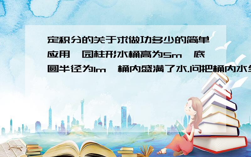 定积分的关于求做功多少的简单应用一园柱形水桶高为5m,底圆半径为1m,桶内盛满了水.问把桶内水全部吸出需做的功是多少.（水的密度为9.8kN/m3）我用元素法算得385kJ.可我怎么感觉用中学的办