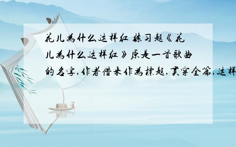 花儿为什么这样红 练习题《花儿为什么这样红》原是一首歌曲的名字,作者借来作为标题,贯穿全篇,这样写有什么好处?