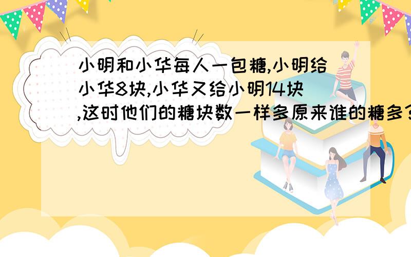 小明和小华每人一包糖,小明给小华8块,小华又给小明14块,这时他们的糖块数一样多原来谁的糖多?列出算式