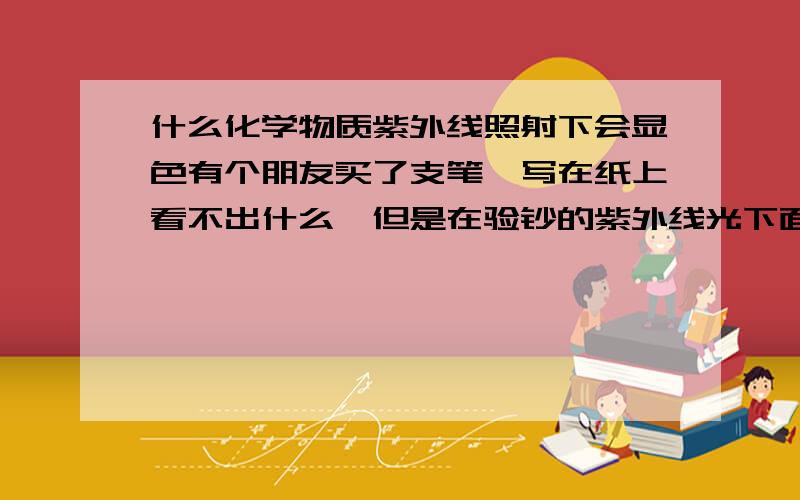 什么化学物质紫外线照射下会显色有个朋友买了支笔,写在纸上看不出什么,但是在验钞的紫外线光下面一照马上显示出来 看起来的效果有点发亮 不晓得那物质是什么