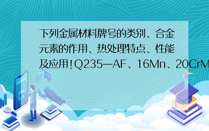 下列金属材料牌号的类别、合金元素的作用、热处理特点、性能及应用!Q235—AF、16Mn、20CrMnTi、40Cr、60Si2Mn、GCr15、T8、9SiCr、CrWMn、W18Cr4V、Cr12MoV、5CrMnMo、5CrNiMo、3Cr2W8V、1Cr13、1Cr18Ni9Ti、ZGMn13.