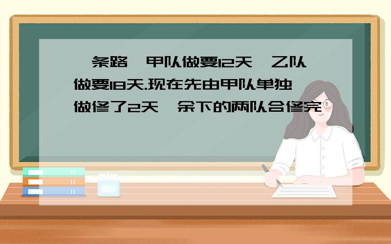 一条路,甲队做要12天,乙队做要18天.现在先由甲队单独做修了2天,余下的两队合修完