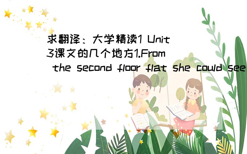 求翻译：大学精读1 Unit3课文的几个地方1.From the second floor flat she could see the postman when he came down the street ,and the littleboy from the ground floor brought up her letters on the rare occasions when anything came.其中的