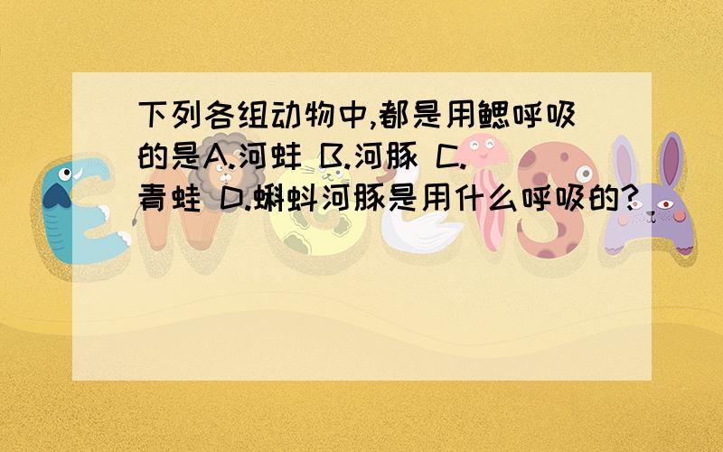 下列各组动物中,都是用鳃呼吸的是A.河蚌 B.河豚 C.青蛙 D.蝌蚪河豚是用什么呼吸的?