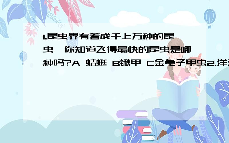 1.昆虫界有着成千上万种的昆虫,你知道飞得最快的昆虫是哪种吗?A 蜻蜓 B锹甲 C金龟子甲虫2.洋流在北半球是按照什么方向运动的?A逆时针方向 B顺时针方向 C没有方向3.八大行星中,地球自转一