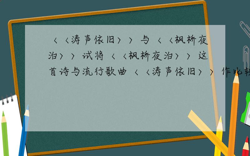 〈〈涛声依旧〉〉与〈〈枫桥夜泊〉〉试将〈〈枫桥夜泊〉〉这首诗与流行歌曲〈〈涛声依旧〉〉作比较,说说它们所要表现的思想感情有什么不同?（或者说说〈〈涛声依旧〉〉里写的大体