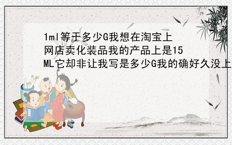 1ml等于多少G我想在淘宝上网店卖化装品我的产品上是15ML它却非让我写是多少G我的确好久没上学了是真不知道啊