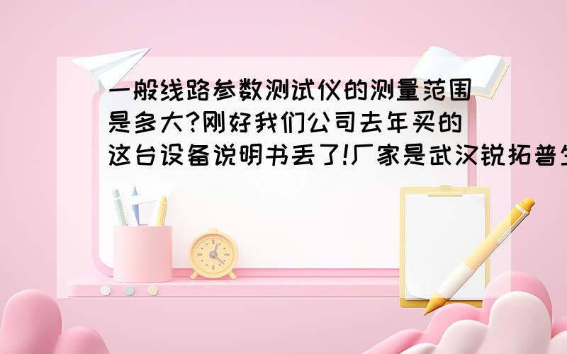 一般线路参数测试仪的测量范围是多大?刚好我们公司去年买的这台设备说明书丢了!厂家是武汉锐拓普生产的!不知道有没有谁使用过这个厂家生产的线路参数测试仪