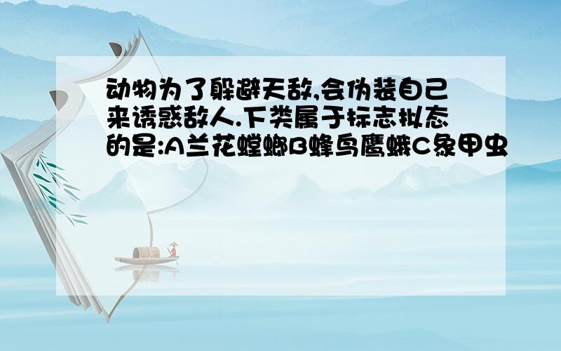 动物为了躲避天敌,会伪装自己来诱惑敌人.下类属于标志拟态的是:A兰花螳螂B蜂鸟鹰蛾C象甲虫