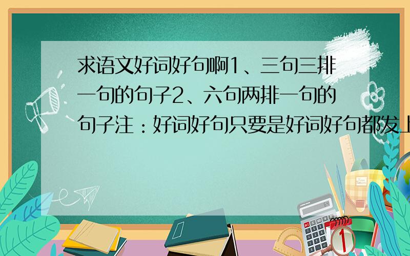 求语文好词好句啊1、三句三排一句的句子2、六句两排一句的句子注：好词好句只要是好词好句都发上来！不管多少越多越好！