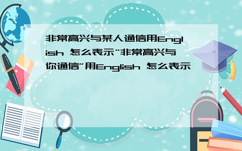 非常高兴与某人通信用English 怎么表示“非常高兴与你通信”用English 怎么表示,