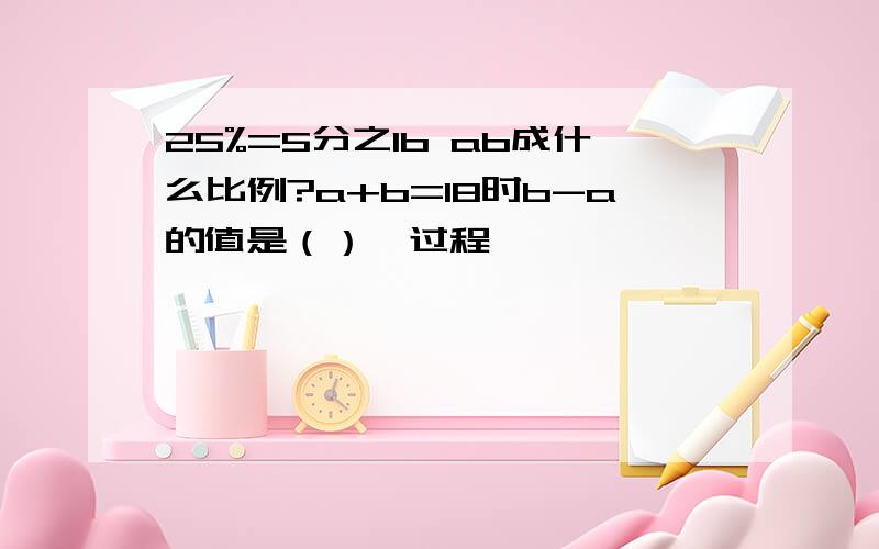 25%=5分之1b ab成什么比例?a+b=18时b-a的值是（）【过程】