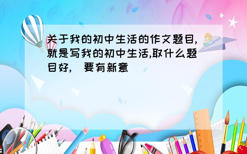 关于我的初中生活的作文题目,就是写我的初中生活,取什么题目好,（要有新意）