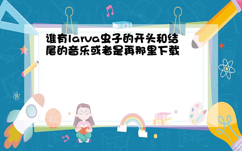 谁有larva虫子的开头和结尾的音乐或者是再那里下载