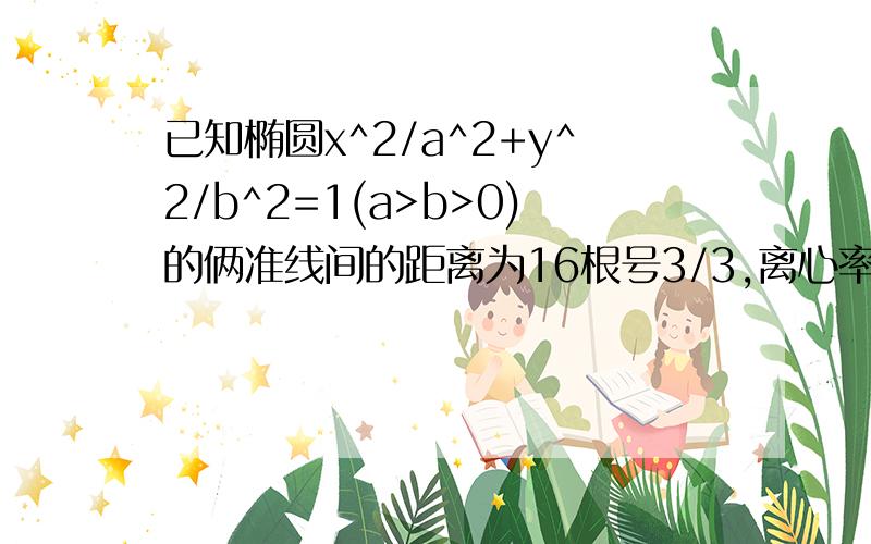 已知椭圆x^2/a^2+y^2/b^2=1(a>b>0)的俩准线间的距离为16根号3/3,离心率为根号3/2,则椭圆方程为