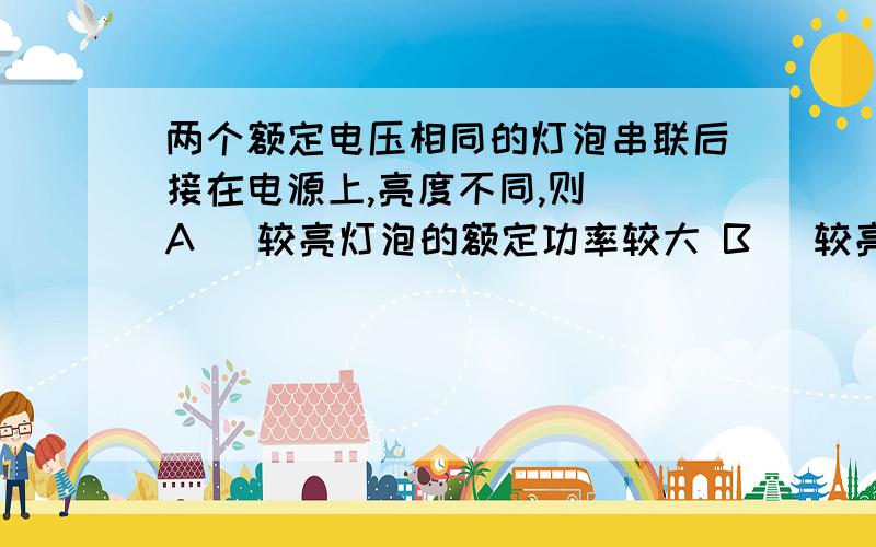 两个额定电压相同的灯泡串联后接在电源上,亮度不同,则（）A． 较亮灯泡的额定功率较大 B． 较亮灯泡的电压较大 C． 较亮灯泡的电阻较大 D． 较亮灯泡的实际功率较大