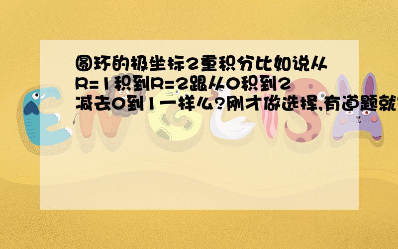 圆环的极坐标2重积分比如说从R=1积到R=2跟从0积到2减去0到1一样么?刚才做选择,有道题就是圆环的2重积分转为极坐标.角度的积分都是一样的.但是半径是从1积到2,如果我们用0积到2在减去0到1