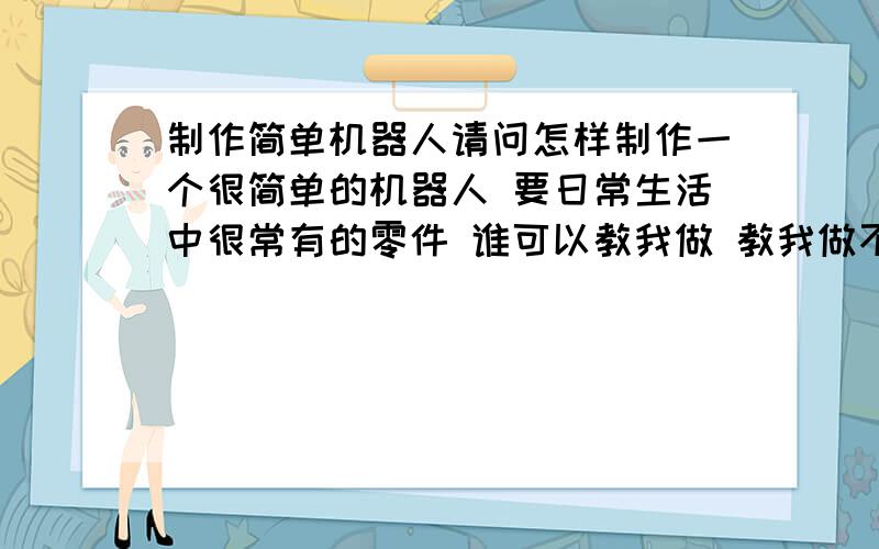 制作简单机器人请问怎样制作一个很简单的机器人 要日常生活中很常有的零件 谁可以教我做 教我做不行吗？-_-!我是菜鸟....