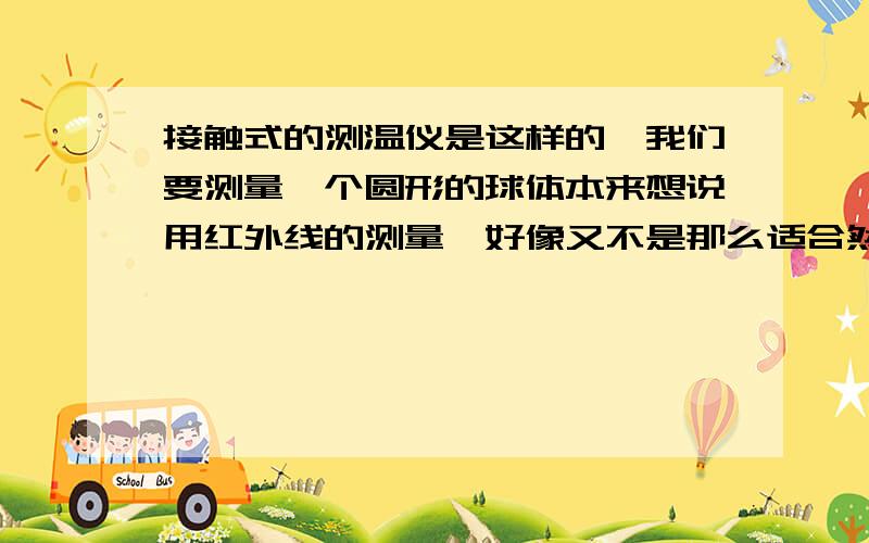 接触式的测温仪是这样的,我们要测量一个圆形的球体本来想说用红外线的测量,好像又不是那么适合然后师傅就想买个接触式的,事情就是这样的