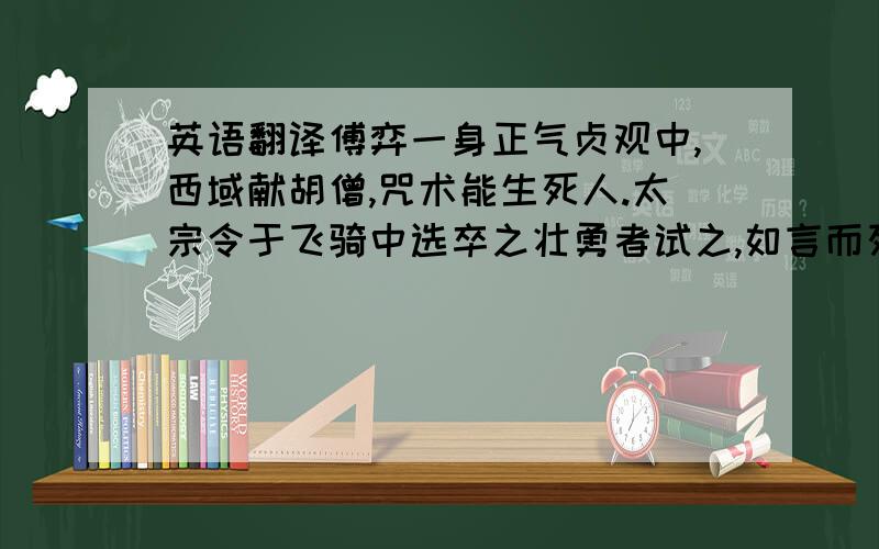 英语翻译傅弈一身正气贞观中,西域献胡僧,咒术能生死人.太宗令于飞骑中选卒之壮勇者试之,如言而死,如言而苏.帝以告宗正卿傅弈,弈曰：“此邪法也.臣闻邪不干正,若使咒臣,必不能行.”帝