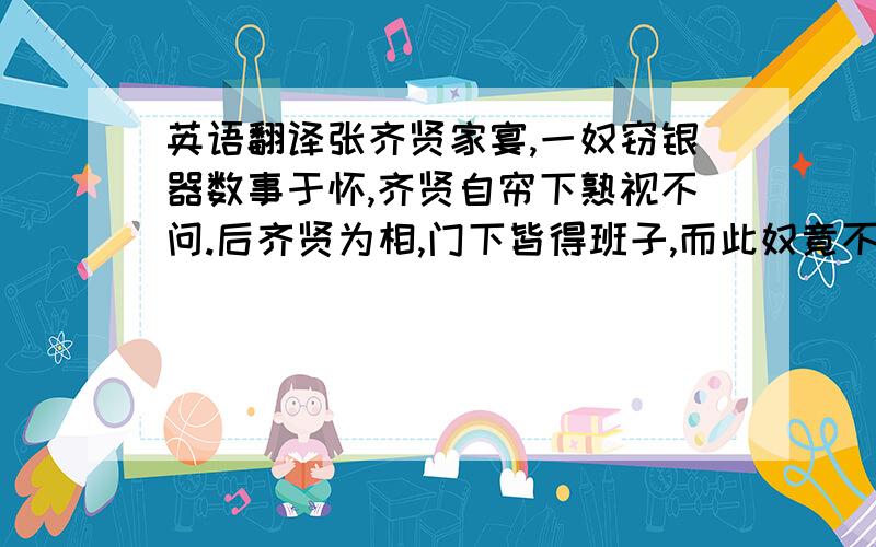 英语翻译张齐贤家宴,一奴窃银器数事于怀,齐贤自帘下熟视不问.后齐贤为相,门下皆得班子,而此奴竟不沾禄.因乘间泣请曰：“某事相公最久,乃独相遗何也?”齐贤悯然曰：“尔忆盗我银器时