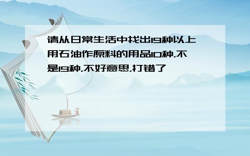 请从日常生活中找出19种以上用石油作原料的用品10种，不是19种，不好意思，打错了