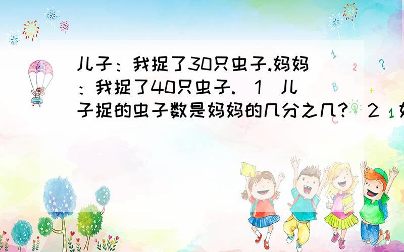 儿子：我捉了30只虫子.妈妈：我捉了40只虫子.（1）儿子捉的虫子数是妈妈的几分之几?（2）妈妈捉的虫子数是儿子的几分之几?