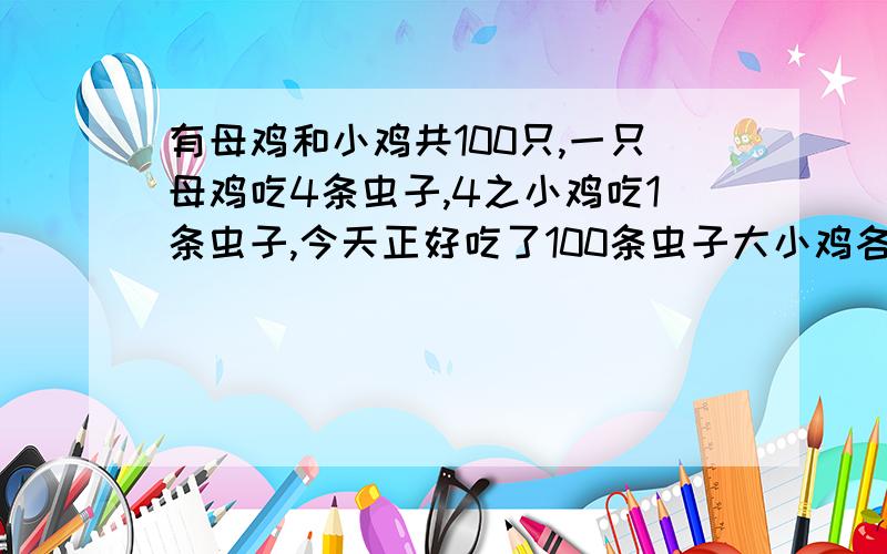 有母鸡和小鸡共100只,一只母鸡吃4条虫子,4之小鸡吃1条虫子,今天正好吃了100条虫子大小鸡各有多少只?急!