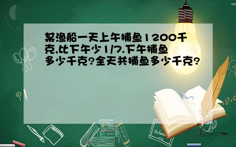 某渔船一天上午捕鱼1200千克,比下午少1/7.下午捕鱼多少千克?全天共捕鱼多少千克?