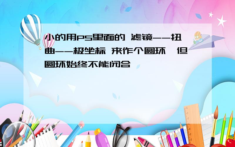 小的用PS里面的 滤镜--扭曲--极坐标 来作个圆环,但圆环始终不能闭合,