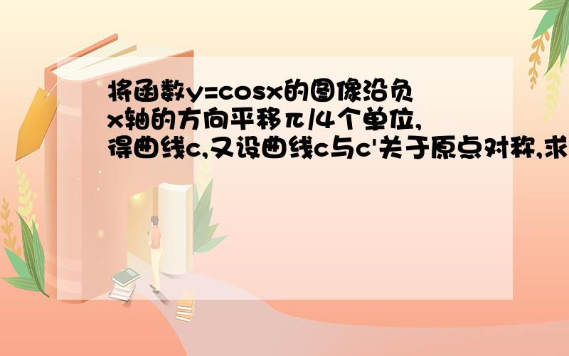 将函数y=cosx的图像沿负x轴的方向平移π/4个单位,得曲线c,又设曲线c与c'关于原点对称,求c'对应的函数,拜谢