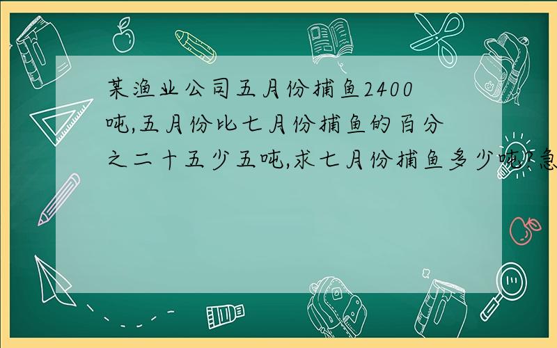 某渔业公司五月份捕鱼2400吨,五月份比七月份捕鱼的百分之二十五少五吨,求七月份捕鱼多少吨?急