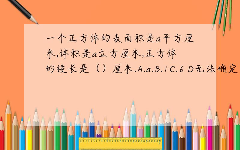 一个正方体的表面积是a平方厘米,体积是a立方厘米,正方体的棱长是（）厘米.A.a.B.1C.6 D无法确定