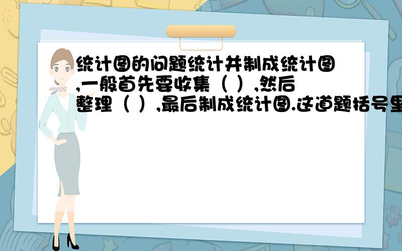 统计图的问题统计并制成统计图,一般首先要收集（ ）,然后整理（ ）,最后制成统计图.这道题括号里的是什么?