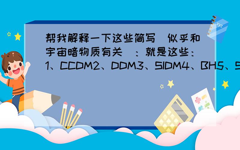 帮我解释一下这些简写（似乎和宇宙暗物质有关）：就是这些：1、CCDM2、DDM3、SIDM4、BH5、SADM6、WDM7、FDM8、RDM就是这些了,还有,为什么大多数简写后面都带个“DM”呢?顺便把这是什么意思和什