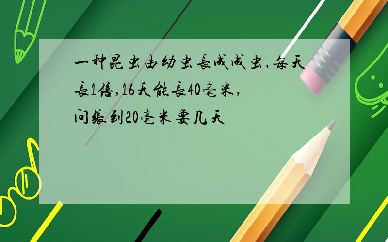 一种昆虫由幼虫长成成虫,每天长1倍,16天能长40毫米,问张到20毫米要几天