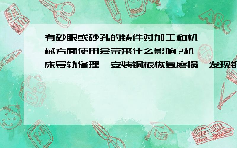 有砂眼或砂孔的铸件对加工和机械方面使用会带来什么影响?机床导轨修理,安装铜板恢复磨损,发现铜板有砂眼或者砂孔,而且透到底而不只是一层,请问对使用有什么影响?该怎么处理.（貌似会