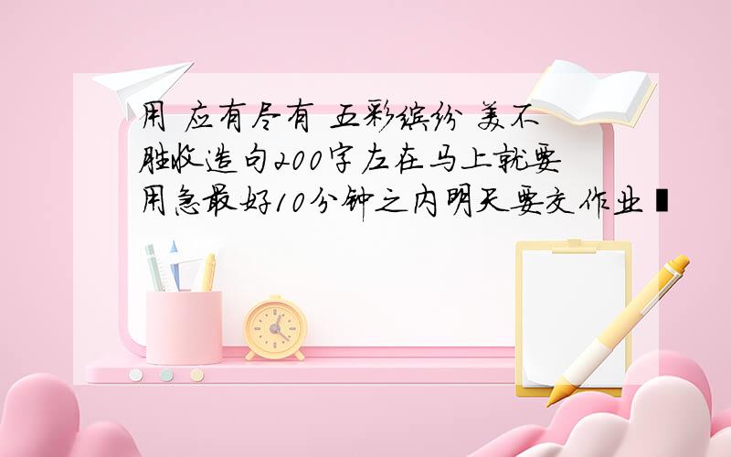 用 应有尽有 五彩缤纷 美不胜收造句200字左在马上就要用急最好10分钟之内明天要交作业哬