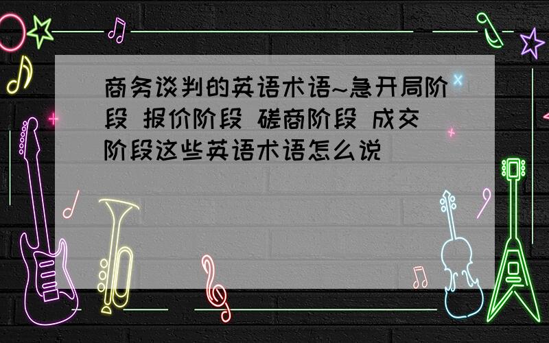 商务谈判的英语术语~急开局阶段 报价阶段 磋商阶段 成交阶段这些英语术语怎么说