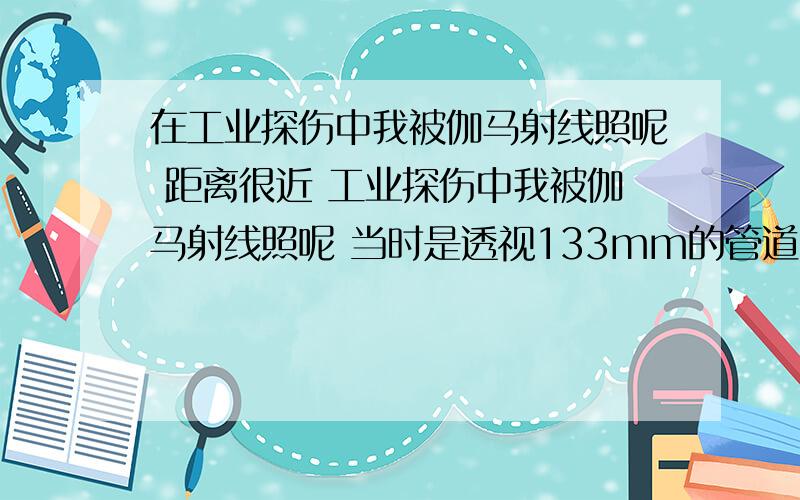 在工业探伤中我被伽马射线照呢 距离很近 工业探伤中我被伽马射线照呢 当时是透视133mm的管道 我只是在那个探伤区域路过而以 距离比较近最近大概5米 但是时间最多5分钟