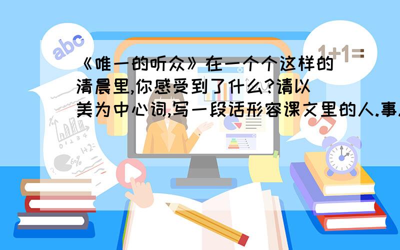 《唯一的听众》在一个个这样的清晨里,你感受到了什么?请以美为中心词,写一段话形容课文里的人.事.物