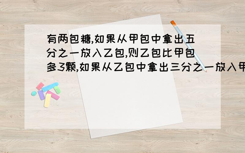 有两包糖,如果从甲包中拿出五分之一放入乙包,则乙包比甲包多3颗,如果从乙包中拿出三分之一放入甲包,则乙包比甲包少7颗.甲乙两包原有糖多少颗补充:我只学过X未学过Y……最好用算术方法