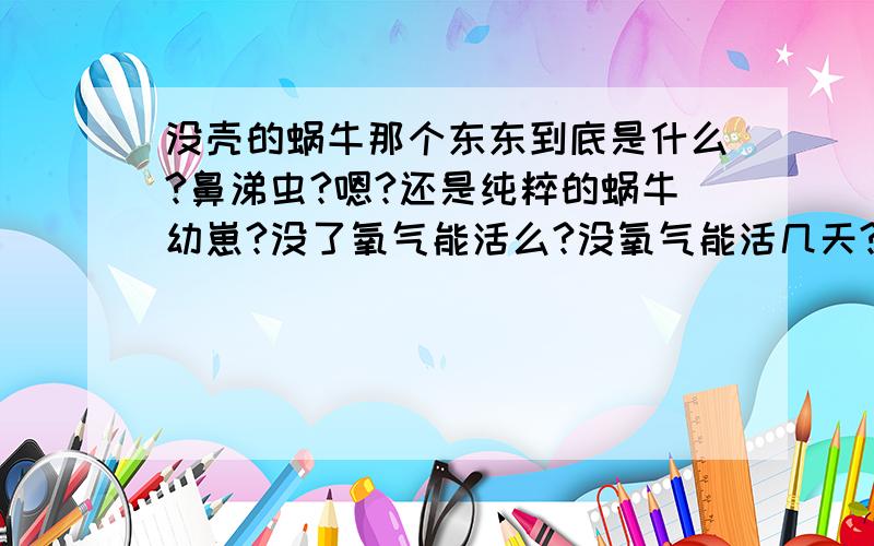 没壳的蜗牛那个东东到底是什么?鼻涕虫?嗯?还是纯粹的蜗牛幼崽?没了氧气能活么?没氧气能活几天?貌似里面有很多白菜...还有食物...蛞蝓?有点黑...貌似生命力蛮顽强的...菜里有辣椒都没事...