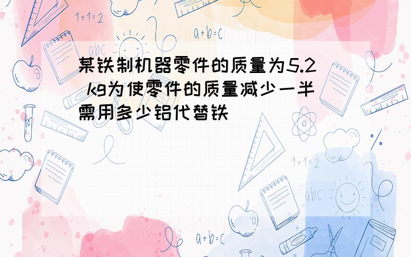 某铁制机器零件的质量为5.2 kg为使零件的质量减少一半需用多少铝代替铁