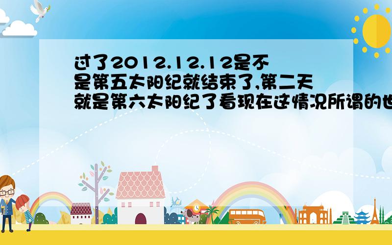 过了2012.12.12是不是第五太阳纪就结束了,第二天就是第六太阳纪了看现在这情况所谓的世界末日只是炒作,但这天过后是不是第六太阳纪了