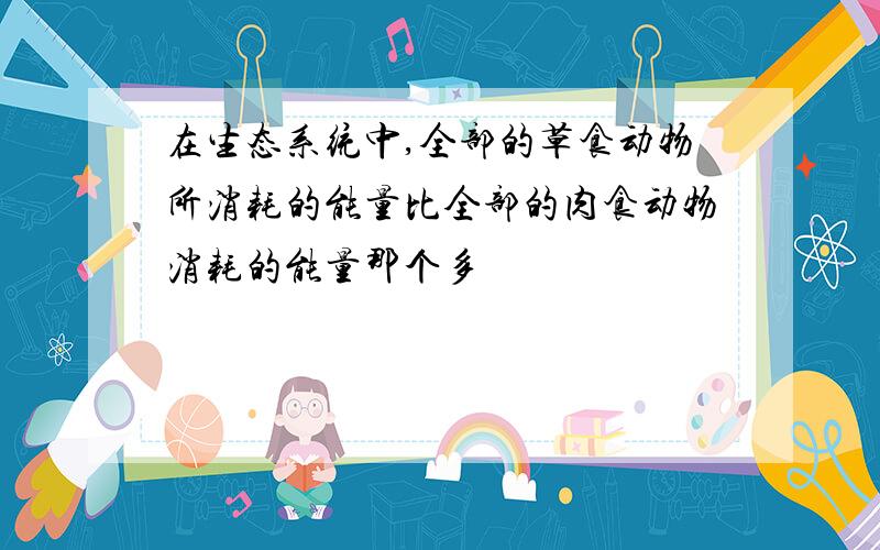 在生态系统中,全部的草食动物所消耗的能量比全部的肉食动物消耗的能量那个多